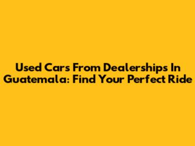 Used Cars From Dealerships In Guatemala: Find Your Perfect Ride