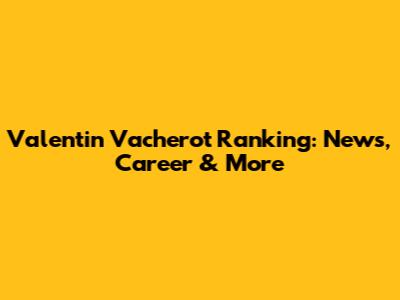 Valentin Vacherot Ranking: News, Career & More