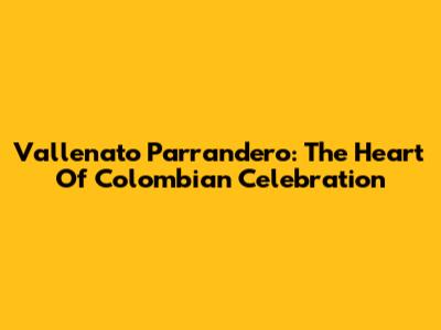 Vallenato Parrandero: The Heart Of Colombian Celebration