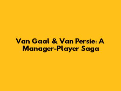Van Gaal & Van Persie: A Manager-Player Saga
