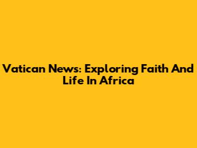Vatican News: Exploring Faith And Life In Africa