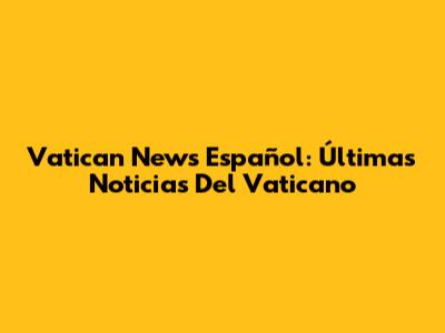 Vatican News Español: Últimas Noticias Del Vaticano