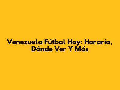 Venezuela Fútbol Hoy: Horario, Dónde Ver Y Más