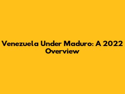 Venezuela Under Maduro: A 2022 Overview