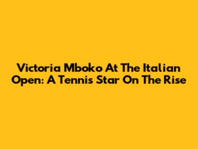 Victoria Mboko At The Italian Open: A Tennis Star On The Rise