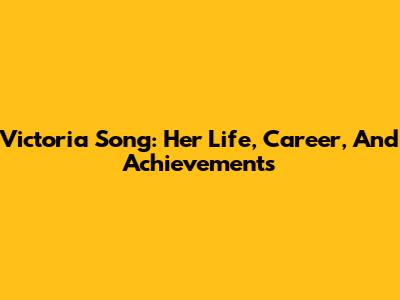 Victoria Song: Her Life, Career, And Achievements