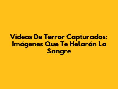 Videos De Terror Capturados: Imágenes Que Te Helarán La Sangre