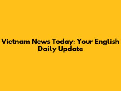 Vietnam News Today: Your English Daily Update
