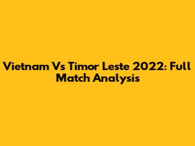 Vietnam Vs Timor Leste 2022: Full Match Analysis