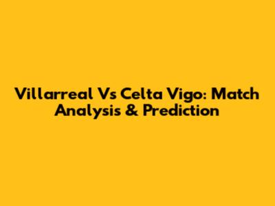 Villarreal Vs Celta Vigo: Match Analysis & Prediction