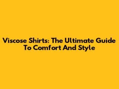 Viscose Shirts: The Ultimate Guide To Comfort And Style