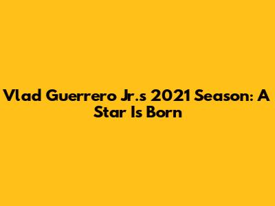 Vlad Guerrero Jr.'s 2021 Season: A Star Is Born