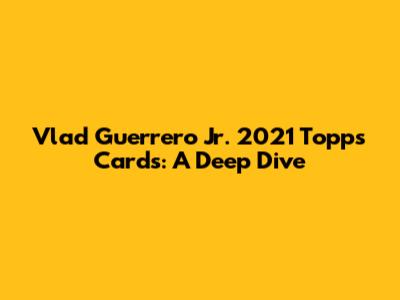 Vlad Guerrero Jr. 2021 Topps Cards: A Deep Dive