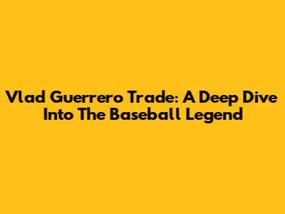 Vlad Guerrero Trade: A Deep Dive Into The Baseball Legend