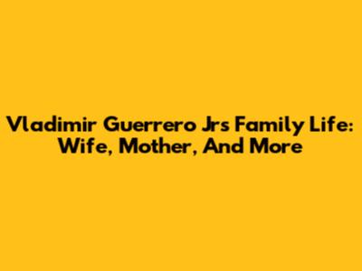 Vladimir Guerrero Jr's Family Life: Wife, Mother, And More