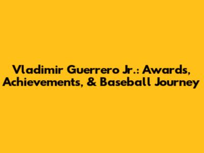 Vladimir Guerrero Jr.: Awards, Achievements, & Baseball Journey