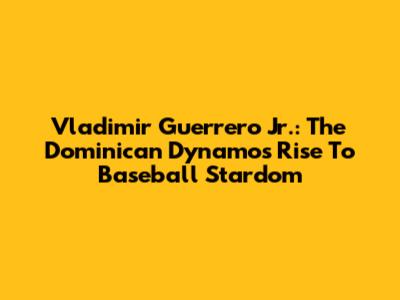 Vladimir Guerrero Jr.: The Dominican Dynamo's Rise To Baseball Stardom
