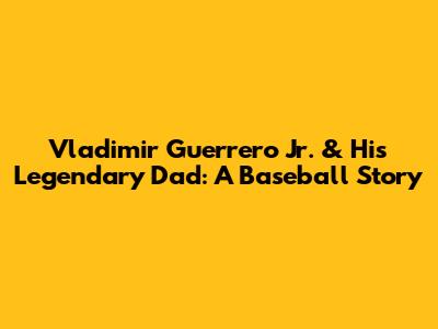 Vladimir Guerrero Jr. & His Legendary Dad: A Baseball Story