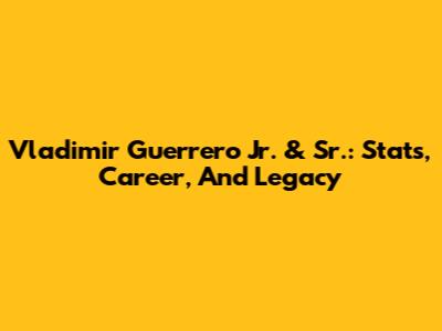 Vladimir Guerrero Jr. & Sr.: Stats, Career, And Legacy