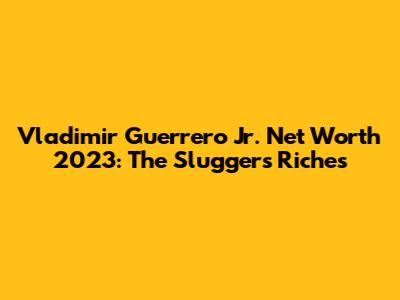 Vladimir Guerrero Jr. Net Worth 2023: The Slugger's Riches