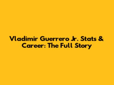 Vladimir Guerrero Jr. Stats & Career: The Full Story
