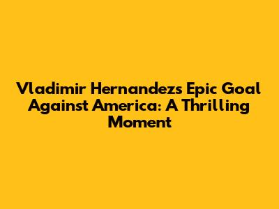 Vladimir Hernandez's Epic Goal Against America: A Thrilling Moment