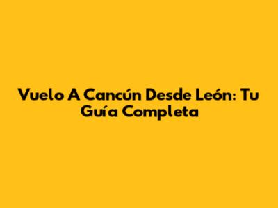 Vuelo A Cancún Desde León: Tu Guía Completa