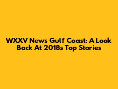 WXXV News Gulf Coast: A Look Back At 2018's Top Stories