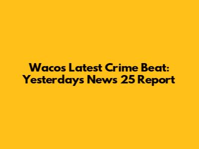 Waco's Latest Crime Beat: Yesterday's News 25 Report