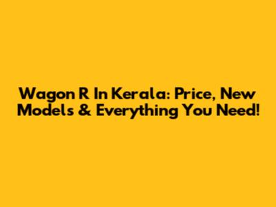 Wagon R In Kerala: Price, New Models & Everything You Need!