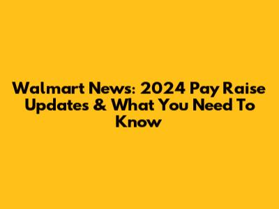 Walmart News: 2024 Pay Raise Updates & What You Need To Know