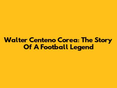 Walter Centeno Corea: The Story Of A Football Legend