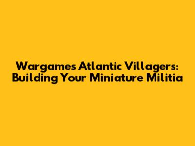Wargames Atlantic Villagers: Building Your Miniature Militia