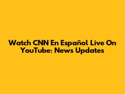 Watch CNN En Español Live On YouTube: News Updates