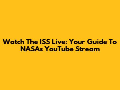 Watch The ISS Live: Your Guide To NASA's YouTube Stream
