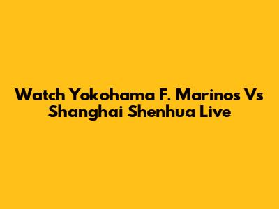 Watch Yokohama F. Marinos Vs Shanghai Shenhua Live