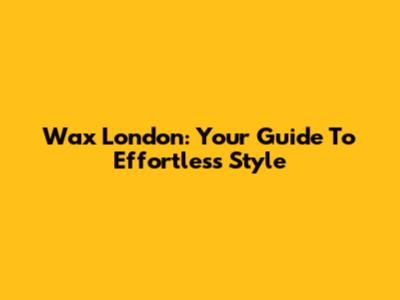 Wax London: Your Guide To Effortless Style