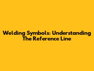 Welding Symbols: Understanding The Reference Line