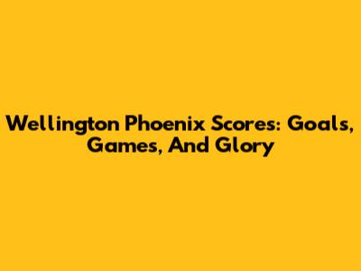 Wellington Phoenix Scores: Goals, Games, And Glory