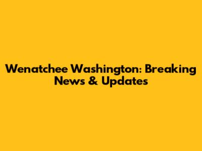Wenatchee Washington: Breaking News & Updates