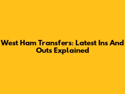 West Ham Transfers: Latest Ins And Outs Explained