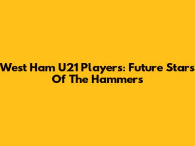 West Ham U21 Players: Future Stars Of The Hammers