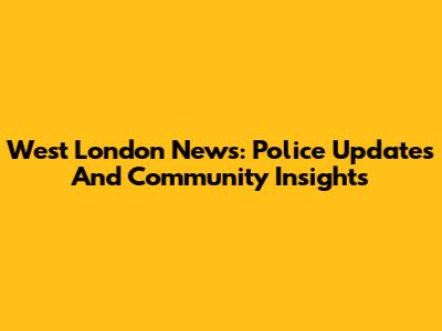 West London News: Police Updates And Community Insights