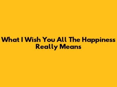 What "I Wish You All The Happiness" Really Means