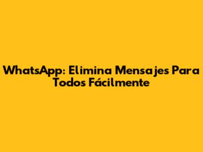WhatsApp: Elimina Mensajes Para Todos Fácilmente