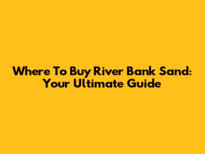 Where To Buy River Bank Sand: Your Ultimate Guide