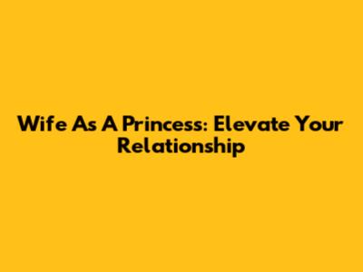 Wife As A Princess: Elevate Your Relationship