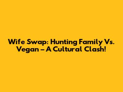Wife Swap: Hunting Family Vs. Vegan – A Cultural Clash!