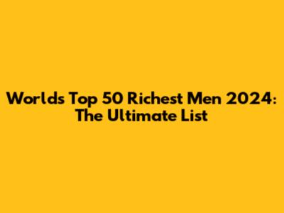 World's Top 50 Richest Men 2024: The Ultimate List