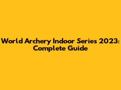 World Archery Indoor Series 2023: Complete Guide